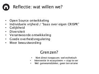 Reflectie: wat willen we?
• Open Source ontwikkeling
• Individuele vrijheid / “baas over eigen CRISPR”
• Gelijkheid
• Diversiteit
• Verantwoorde ontwikkeling
• Goede overheidsregulering
• Meer bewustwording
• Niet direct toepassen; wel esthetisch
• Interventie in ecosysteem = stap te ver
• Wel: geneesmiddelen; geen terrorisme
Grenzen?
 