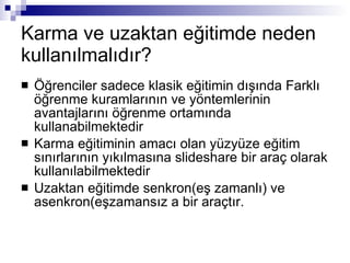 Karma ve uzaktan eğitimde neden kullanılmalıdır? Öğrenciler sadece klasik eğitimin dışında Farklı öğrenmekuramlarınınve yöntemlerinin avantajlarını öğrenme ortamında kullanabilmektedir Karma eğitiminin amacı olan yüzyüze eğitim sınırlarının yıkılmasına slideshare bir araç olarak kullanılabilmektedir Uzaktan eğitimde senkron(eş zamanlı) ve asenkron(eşzamansız a bir araçtır.  