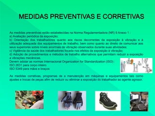As medidas preventivas estão estabelecidas na Norma Regulamentadora (NR) 9 Anexo 1 :
a) Avaliação periódica da exposição;
b) Orientação dos trabalhadores quanto aos riscos decorrentes da exposição à vibração e à
utilização adequada dos equipamentos de trabalho, bem como quanto ao direito de comunicar aos
seus superiores sobre níveis anormais de vibração observados durante suas atividades;
c) Vigilância da saúde dos trabalhadores focada nos efeitos da exposição à vibração;
d) Adoção de procedimentos e métodos de trabalho alternativos que permitam reduzir a exposição
a vibrações mecânicas.
Devem adotar as normas Internacional Organization for Standardization (ISO) :
ISO 2631 para corpo inteiro
ISO 5349 para mãos e braços
As medidas corretivas, programas de a manutenção em máquinas e equipamentos tais como
ajustes e trocas de peças afim de reduzir ou eliminar a exposição do trabalhador ao agente agrssor.
 
