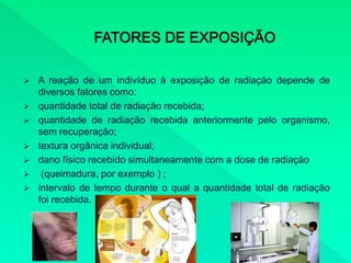  A reação de um indivíduo à exposição de radiação depende de
diversos fatores como:
 quantidade total de radiação recebida;
 quantidade de radiação recebida anteriormente pelo organismo,
sem recuperação;
 textura orgânica individual;
 dano físico recebido simultaneamente com a dose de radiação
 (queimadura, por exemplo ) ;
 intervalo de tempo durante o qual a quantidade total de radiação
foi recebida.
 