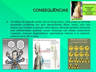  Os efeitos da radiação podem ser em longo prazo, curto prazo ou somente
apresentar problemas aos seus descendentes (filhos, netos), pois uma
pessoa que recebeu a radiação sofre alguma alteração genética produzida
pela radioatividade, podendo causar mudanças nas células ocasionando
mutações, doenças degenerativas, queimaduras internas e ou externas,
podendo levar até a morte.
 