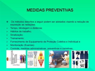  Os métodos descritos a seguir podem ser adotados visando a redução de
exposição as radiações.
 Tempo, blindagem e distância;
 Hábitos de trabalho;
 Sinalização;
 Treinamento;
 Fornecimento de Equipamento de Proteção Coletiva e Individual e
 Monitoração (Exames)
 Controle, medidas administrativas, preventivas e corretivas..
 