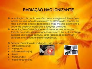  A radiação não ionizante não possui energia suficiente para
ionizar, ou seja, não desestruturam os elétrons dos átomos do
meio por onde está se deslocando, mas, mesmo assim tem o
poder de quebrar moléculas e ligações químicas.
 As radiações não-ionizantes estão sempre a nossa volta.
Através de ondas eletromagnéticas como a luz, calor e ondas
de rádio são formas comuns. Estas radiações podem ser
divididas em sônicas e eletromagnéticas.
 Existem vários tipos de radiações não ionizantes:
 - Ultravioleta (UV);
 - Visível (V);
 - Infravermelha (IV);
 - Laser;
 - Microondas;
 - Radiofrequências.
 