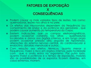  Podem causar os mais variados tipos de lesões, tais como:
queimaduras, lesões nos olhos e na pele.
 Os efeitos das microondas dependem da frequência (ou
comprimento de onda) e da potência dos geradores , que
podem causar aumento da temperatura do corpo.
 Existem indicações que os campos eletromagnéticos,
podem ocasionar catarata nos olhos , queimaduras
localizadas e danos aos órgãos internos, e em longo prazo
podem ocasionar pressão alta, seguida de hipotensão,
alterações do sistema nervoso central, do cardiovascular e
endócrino, distúrbio menstruais e outros.
 Com relação aos efeitos térmicos, quanto menor a
frequência, maior o risco em órgãos internos, pela facilidade
com que a onda entra no organismo. Por outro lado,
quanto maior a potência e o tempo de exposição, maiores
são as possibilidades de os expostos ficarem doentes, em
casos extremos, morrem.
 