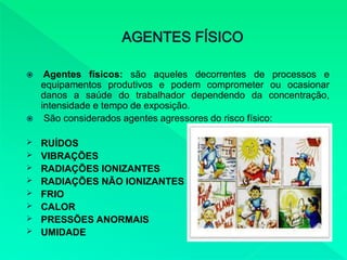  Agentes físicos: são aqueles decorrentes de processos e
equipamentos produtivos e podem comprometer ou ocasionar
danos a saúde do trabalhador dependendo da concentração,
intensidade e tempo de exposição.
 São considerados agentes agressores do risco físico:
 RUÍDOS
 VIBRAÇÕES
 RADIAÇÕES IONIZANTES
 RADIAÇÕES NÃO IONIZANTES
 FRIO
 CALOR
 PRESSÕES ANORMAIS
 UMIDADE
 
