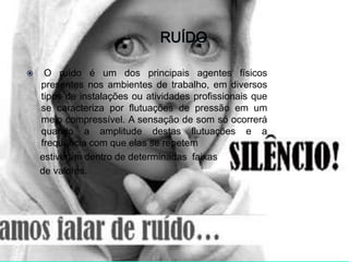  O ruído é um dos principais agentes físicos
presentes nos ambientes de trabalho, em diversos
tipos de instalações ou atividades profissionais que
se caracteriza por flutuações de pressão em um
meio compressível. A sensação de som só ocorrerá
quando a amplitude destas flutuações e a
frequência com que elas se repetem
estiverem dentro de determinadas faixas
de valores.
 
