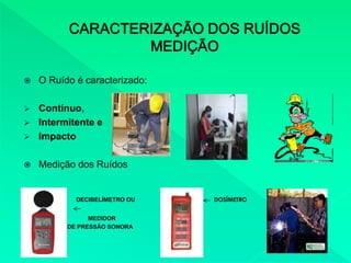  O Ruído é caracterizado:
 Contínuo,
 Intermitente e
 Impacto
 Medição dos Ruídos
DECIBELÍMETRO OU DOSÍMETRO
MEDIDOR
DE NÍVEL DE PRESSÃO SONORA
 