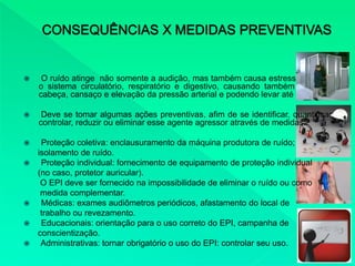  O ruído atinge não somente a audição, mas também causa estresse em todo
o sistema circulatório, respiratório e digestivo, causando também dores de
cabeça, cansaço e elevação da pressão arterial e podendo levar até a surdez.
 Deve se tomar algumas ações preventivas, afim de se identificar, quantificar,
controlar, reduzir ou eliminar esse agente agressor através de medidas:
 Proteção coletiva: enclausuramento da máquina produtora de ruído;
isolamento de ruído.
 Proteção individual: fornecimento de equipamento de proteção individual
(no caso, protetor auricular).
O EPI deve ser fornecido na impossibilidade de eliminar o ruído ou como
medida complementar.
 Médicas: exames audiômetros periódicos, afastamento do local de
trabalho ou revezamento.
 Educacionais: orientação para o uso correto do EPI, campanha de
conscientização.
 Administrativas: tornar obrigatório o uso do EPI: controlar seu uso.
 