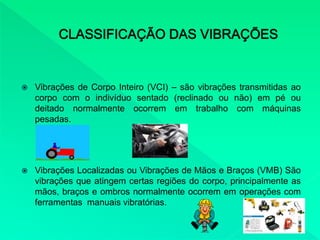 Vibrações de Corpo Inteiro (VCI) – são vibrações transmitidas ao
corpo com o indivíduo sentado (reclinado ou não) em pé ou
deitado normalmente ocorrem em trabalho com máquinas
pesadas.
 Vibrações Localizadas ou Vibrações de Mãos e Braços (VMB) São
vibrações que atingem certas regiões do corpo, principalmente as
mãos, braços e ombros normalmente ocorrem em operações com
ferramentas manuais vibratórias.
 