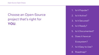 1. Is it Popular?
2. Is it Active?
3. Is it Secured?
4. Is it Ready?
5. Is it Documented?
6. Does it have an
Ecosystem?
7. Is it Easy to Use?
8. Roadmap?
Choose an Open-Source
project that’s right for
YOU.
Open Source: Open Choice
 