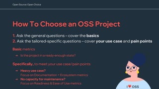 How To Choose an OSS Project
1. Ask the general questions – cover the basics
2. Ask the tailored-specific questions – cover your use case and pain points
I ❤ OSS
➔ Is the project in a ready-enough state?
Basic metrics
➔ Heavy use case?
Focus on Documentation + Ecosystem metrics
➔ No capacity for maintenance?
Focus on Readiness & Ease of Use metrics
Specifically, to meet your use case/pain points
Open Source: Open Choice
 