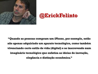 @ErickFelinto

“Quando as pessoas compram um iPhone, por exemplo, estão

não apenas adquirindo um aparato tecnológico, como também
vivenciando certo estilo de vida (digital) e se inscrevendo num
imaginário tecnológico que enfatiza as ideias de inovação,

elegância e distinção econômica.”

 
