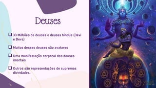 Deuses
 33 Milhões de deuses e deusas hindus (Devi
e Deva)
 Muitos desses deuses são avatares
 Uma manifestação corporal dos deuses
imortais
 Outros são representações de supremas
divindades.
 