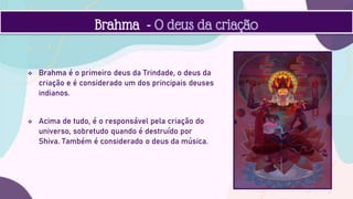  Brahma é o primeiro deus da Trindade, o deus da
criação e é considerado um dos principais deuses
indianos.
 Acima de tudo, é o responsável pela criação do
universo, sobretudo quando é destruído por
Shiva. Também é considerado o deus da música.
Brahma - O deus da criação
 