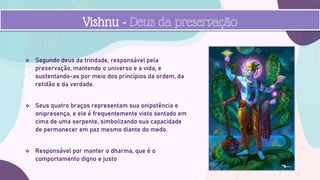  Segundo deus da trindade, responsável pela
preservação, mantendo o universo e a vida, e
sustentando-as por meio dos princípios da ordem, da
retidão e da verdade.
 Seus quatro braços representam sua onipotência e
onipresença, e ele é frequentemente visto sentado em
cima de uma serpente, simbolizando sua capacidade
de permanecer em paz mesmo diante do medo.
 Responsável por manter o dharma, que é o
comportamento digno e justo
Vishnu - Deus da preservação
 