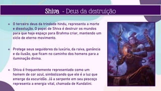  O terceiro deus da trindade hindu, representa a morte
e dissolução. O papel de Shiva é destruir os mundos
para que haja espaço para Brahma criar, mantendo um
ciclo de eterno movimento.
 Protege seus seguidores da luxúria, da raiva, ganância
e da ilusão, que ficam no caminho dos homens para a
iluminação divina.
 Shiva é frequentemente representado como um
homem de cor azul, simbolizando que ele é a luz que
emerge da escuridão. Já a serpente em seu pescoço
representa a energia vital, chamada de Kundalini.
Shiva - Deus da destruição
 