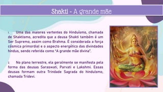 1. Uma das maiores vertentes do Hinduísmo, chamada
de Shaktismo, acredita que a deusa Shakti também é um
Ser Supremo, assim como Brahma. É considerada a força
cósmica primordial e o aspecto energético das divindades
hindus, sendo referida como “A grande mãe divina”.
2. No plano terrestre, ela geralmente se manifesta pela
forma das deusas Saraswati, Parvati e Lakshmi. Essas
deusas formam outra Trindade Sagrada do hinduísmo,
chamada Tridevi.
Shakti - A grande mãe
 