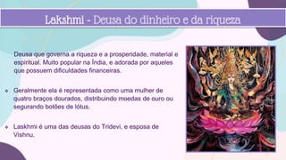 Deusa que governa a riqueza e a prosperidade, material e
espiritual. Muito popular na Índia, e adorada por aqueles
que possuem dificuldades financeiras.
 Geralmente ela é representada como uma mulher de
quatro braços dourados, distribuindo moedas de ouro ou
segurando botões de lótus.
 Laskhmi é uma das deusas do Tridevi, e esposa de
Vishnu.
Lakshmi - Deusa do dinheiro e da riqueza
 