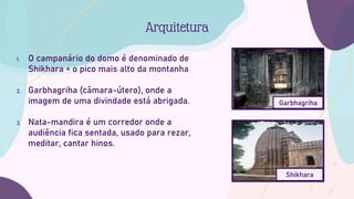 1. O campanário do domo é denominado de
Shikhara = o pico mais alto da montanha
2. Garbhagriha (câmara-útero), onde a
imagem de uma divindade está abrigada.
3. Nata-mandira é um corredor onde a
audiência fica sentada, usado para rezar,
meditar, cantar hinos.
Arquitetura
Garbhagriha
Shikhara
 
