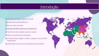  Uma das mais antigas religiões do mundo
 antiga cultura védica (3.000 a.C.)
 Terceira maior do mundo
 Sanatana de Dharma (Eterna Lei em sânscrito)
 filosofias de vida, tradições culturais e valores.
 Reúne um grande número de adeptos
 A Índia principal religião é a Hindu, chegando a cerca de 80%
da população.
 influenciado em sua forma de organização social e política.
Introdução
 