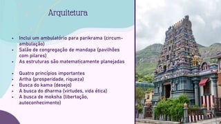  Inclui um ambulatório para parikrama (circum-
ambulação)
 Salão de congregação de mandapa (pavilhões
com pilares)
 As estruturas são matematicamente planejadas
 Quatro princípios importantes
 Artha (prosperidade, riqueza)
 Busca do kama (desejo)
 A busca do dharma (virtudes, vida ética)
 A busca de moksha (libertação,
autoconhecimento)
Arquitetura
 