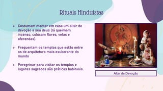  Costumam manter em casa um altar de
devoção a seu deus (lá queimam
incenso, colocam flores, velas e
oferendas).
 Frequentam os templos que estão entre
os de arquitetura mais exuberante do
mundo
 Peregrinar para visitar os templos e
lugares sagrados são práticas habituais.
Rituais Hinduístas
Altar de Devoção
 
