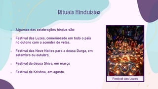 o Algumas das celebrações hindus são:
o Festival das Luzes, comemorado em todo o país
no outono com o acender de velas.
o Festival das Nove Noites para a deusa Durga, em
setembro ou outubro,
o Festival da deusa Shiva, em março
o Festival de Krishna, em agosto.
Rituais Hinduístas
Festival das Luzes
 