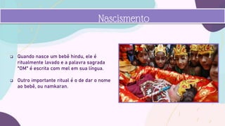  Quando nasce um bebê hindu, ele é
ritualmente lavado e a palavra sagrada
"OM" é escrita com mel em sua língua.
 Outro importante ritual é o de dar o nome
ao bebê, ou namkaran.
Nascismento
 