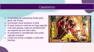  A cerimônia de casamento hindu pode
durar até 12 dias
 O principal ritual acontece à noite
 O casal anda em volta de um fogo sagrado
e dá sete passos, cada um simbolizando
um aspecto de sua vida a dois.
 O casamento é considerado uma união
sagrada imutável
 Levam em conta a religião e casta das
famílias
Casamento
 