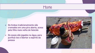  Os hindus tradicionalmente são
cremados em uma pira aberta, acesa
pelo filho mais velho do falecido
 Os ossos são jogados na água, para
purificá-los e libertar o espírito da
pessoa
Morte
 