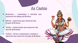 As Castas
 Brâmanes – sacerdotes e letrados que
nasceram da cabeça de Brahma;
 Xátrias – guerreiros que nasceram dos
braços de Brahma;
 Vaixás – comerciantes que nasceram das
pernas de Brahma;
 Sudras – servos, camponeses, artesãos e
operários que nasceram dos pés de Brahma.
 