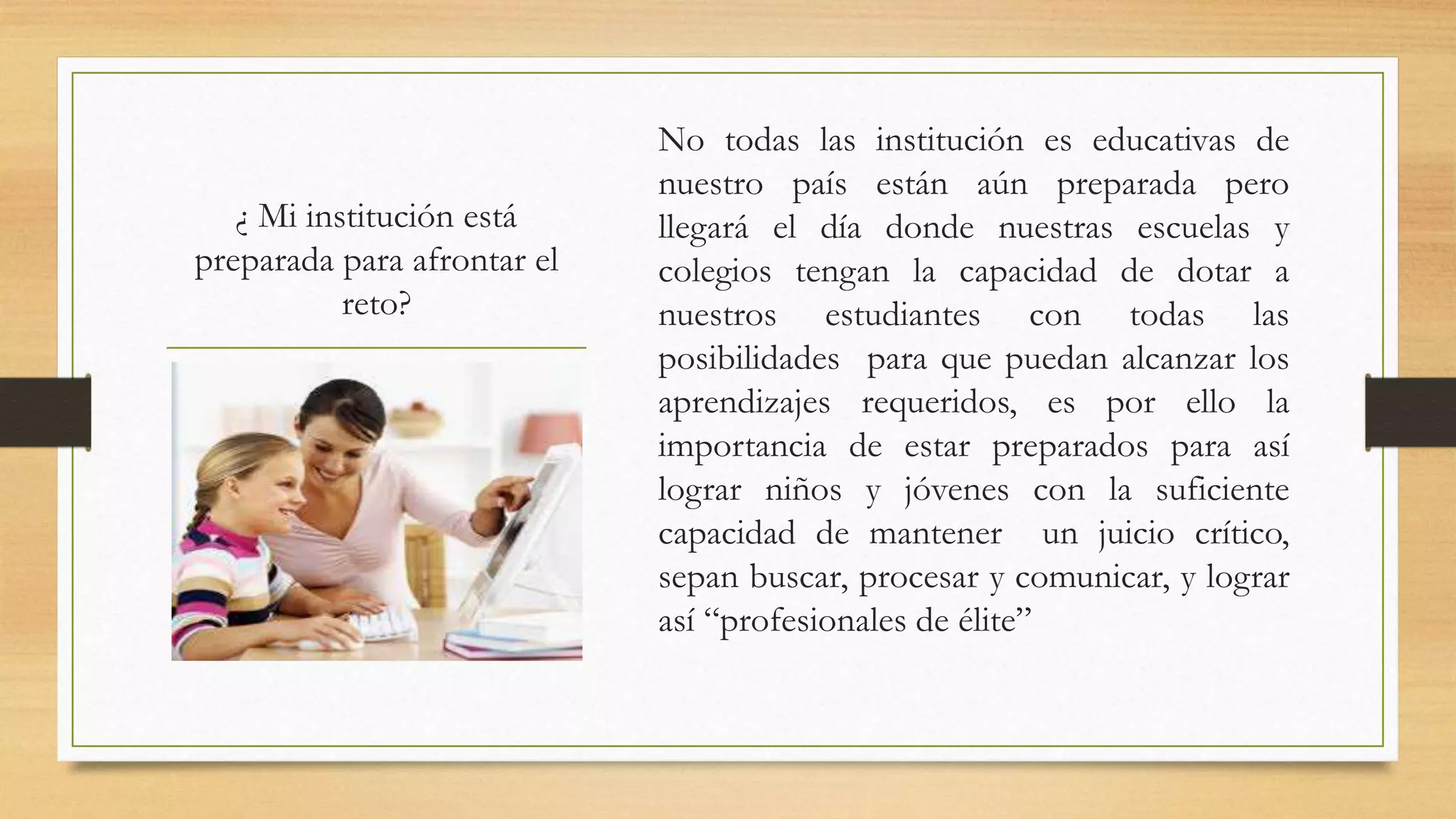 ¿ Mi institución está
preparada para afrontar el
reto?
No todas las institución es educativas de
nuestro país están aún preparada pero
llegará el día donde nuestras escuelas y
colegios tengan la capacidad de dotar a
nuestros estudiantes con todas las
posibilidades para que puedan alcanzar los
aprendizajes requeridos, es por ello la
importancia de estar preparados para así
lograr niños y jóvenes con la suficiente
capacidad de mantener un juicio crítico,
sepan buscar, procesar y comunicar, y lograr
así “profesionales de élite”