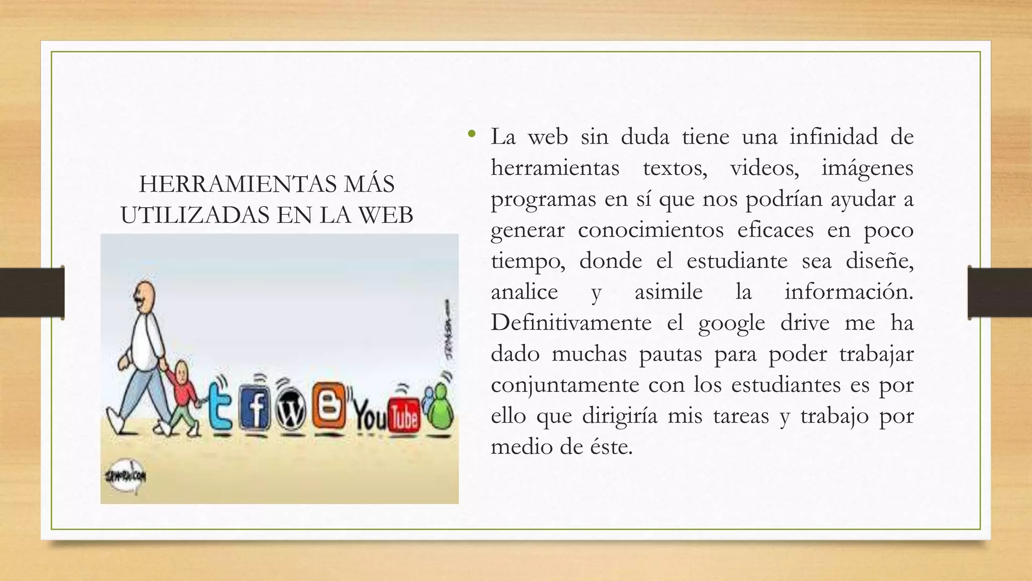 HERRAMIENTAS MÁS
UTILIZADAS EN LA WEB
• La web sin duda tiene una infinidad de
herramientas textos, videos, imágenes
programas en sí que nos podrían ayudar a
generar conocimientos eficaces en poco
tiempo, donde el estudiante sea diseñe,
analice y asimile la información.
Definitivamente el google drive me ha
dado muchas pautas para poder trabajar
conjuntamente con los estudiantes es por
ello que dirigiría mis tareas y trabajo por
medio de éste.