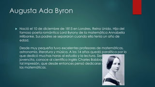 Augusta Ada Byron
 Nació el 10 de diciembre de 1815 en Londres, Reino Unido. Hija del
famoso poeta romántico Lord Byrony de la matemática Annabella
Milbanke. Sus padres se separaron cuando ella tenía un año de
edad.
Desde muy pequeña tuvo excelentes profesores de matemáticas,
astronomía, literatura y música. A los 14 años quedó paralítica por lo
que dedicó muchas horas al estudio y la lectura. Siendo una
jovencita, conoce al científico inglés Charles Babbage y le causó
tal impresión, que desde entonces pensó dedicarse a
las matemáticas.
 