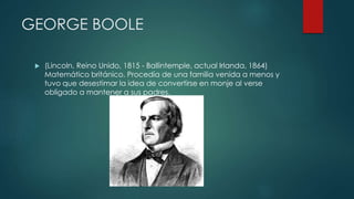 GEORGE BOOLE
 (Lincoln, Reino Unido, 1815 - Ballintemple, actual Irlanda, 1864)
Matemático británico. Procedía de una familia venida a menos y
tuvo que desestimar la idea de convertirse en monje al verse
obligado a mantener a sus padres.
 