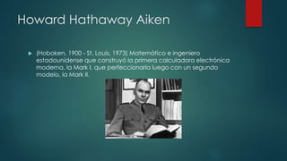 Howard Hathaway Aiken
 (Hoboken, 1900 - St. Louis, 1973) Matemático e ingeniero
estadounidense que construyó la primera calculadora electrónica
moderna, la Mark I, que perfeccionaría luego con un segundo
modelo, la Mark II.
 
