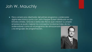 Joh W. Mauchly
 Físico americano diseñador del primer programa y ordenador
digital electrónico junto con John Presper Eckert distribuido en los
Estados Unidos. Gracias a estos dos físicos que crearon su propia
empresa se pudo mejorar los conceptos fundamentales de los
ordenadores como en el programa de almacenado, las subrutinas
y los lenguajes de programación.
 