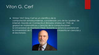 Viton G. Cerf
 Vinton 'Vint' Gray Cerf es un científico de la
computación estadounidense, considerado uno de los 'padres' de
Internet. Nacido en Connecticut (Estados Unidos) en 1943, se
graduó en matemáticas y ciencias de la computaciónen
la Universidad de Stanford (1965). Durante su estancia posterior en
la Universidad de California (UCLA) obtuvo la maestría en ciencias y
el doctorado.
 