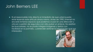 John Berners LEE
 Es el responsable más directo e inmediato de que usted pueda
estar leyendo este artículo ahora mismo. Antes de 1990, Internet no
era este inmenso espacio que podemos cruzar en una dirección y
otra en cuestión de segundos con sólo pulsar un enlace. No existían
los buscadores, no se podía integrar imágenes y textos con
facilidad en la pantalla, y pretender obtener la información que nos
interesaba
 