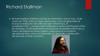 Richard Stallman
 Richard Matthew Stallman (nacido en Manhattan, Nueva York, 16 de
marzo de 1953). Entre sus logros destacados como programador se
incluye la realización del editor de texto GNU Emacs, el
compilador GCC, y el depurador GDB,bajo la rúbrica del Proyecto GNU.
Sin embargo, es principalmente conocido por el establecimiento de un
marco de referencia moral, político y legal para el movimiento
del software libre, como una alternativa al desarrollo y distribución
del software no libre o privativo.
 