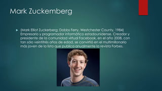 Mark Zuckemberg
 (Mark Elliot Zuckerberg; Dobbs Ferry, Westchester County, 1984)
Empresario y programador informático estadounidense. Creador y
presidente de la comunidad virtual Facebook, en el año 2008, con
tan sólo veintitrés años de edad, se convirtió en el multimillonario
más joven de la lista que publica anualmente la revista Forbes.
 
