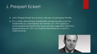 J. Prespert Eckert
 John Presper Eckert era el único hijo de una próspera familia.
 En su niñez demostraba habilidades excepcionales para las
matemáticas y mentalidad de inventor. En 1937 ingresó a
la Universidad de Pensilvania para estudiar ingeniería eléctrica,
graduándose en 1941 con buenos resultados en cuanto a
calificaciones.
 