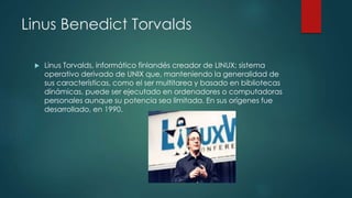 Linus Benedict Torvalds
 Linus Torvalds, informático finlandés creador de LINUX; sistema
operativo derivado de UNIX que, manteniendo la generalidad de
sus características, como el ser multitarea y basado en bibliotecas
dinámicas, puede ser ejecutado en ordenadores o computadoras
personales aunque su potencia sea limitada. En sus orígenes fue
desarrollado, en 1990.
 