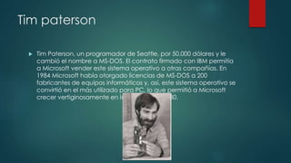 Tim paterson
 Tim Paterson, un programador de Seattle, por 50.000 dólares y le
cambió el nombre a MS-DOS. El contrato firmado con IBM permitía
a Microsoft vender este sistema operativo a otras compañías. En
1984 Microsoft había otorgado licencias de MS-DOS a 200
fabricantes de equipos informáticos y, así, este sistema operativo se
convirtió en el más utilizado para PC, lo que permitió a Microsoft
crecer vertiginosamente en la década de 1980.
 