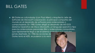 BILL GATES
 Bill Gates es cofundador (con Paul Allen) y Arquitecto Jefe de
Software de Microsoft Corporación, la principal compañía del
mundo en el desarrollo de software para ordenadores o
computadoras. En 1980 Gates dirigió el desarrollo de MS-DOS
(Sistema Operativo de Disco Microsoft), un lenguaje operativo tipo
para los ordenadores personales IBM y ordenadores compatibles,
que rápidamente llegó a ser el sistema operativo más popular
jamás diseñado. En 1986 las acciones de Microsoft, de las que
Gates tenía el 45%, se pusieron a la venta.
 
