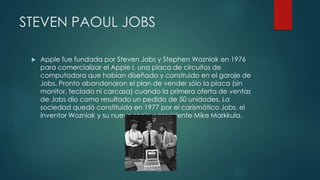 STEVEN PAOUL JOBS
 Apple fue fundada por Steven Jobs y Stephen Wozniak en 1976
para comercializar el Apple I, una placa de circuitos de
computadora que habían diseñado y construido en el garaje de
Jobs. Pronto abandonaron el plan de vender sólo la placa (sin
monitor, teclado ni carcasa) cuando la primera oferta de ventas
de Jobs dio como resultado un pedido de 50 unidades. La
sociedad quedó constituida en 1977 por el carismático Jobs, el
inventor Wozniak y su nuevo socio y presidente Mike Markkula.
 