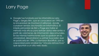 Larry Page
 Google fue fundada por los informáticos Larry
Page y Sergey Brin, que se conocieron en 1995 en
la Universidad de Stanford (California), donde
cursaban sendos doctorados en Informática. El
interés primordial de Brin y Page era hallar el
método más eficaz para extraer datos relevantes a
partir de volúmenes de información descomunales.
En las mismas habitaciones que ocupaban en la
universidad, desarrollaron su primer buscador, que
se publicaría en 1996. Lo llamaron BackRub, por su
capacidad para analizar los “vínculos retroactivos”
que apuntan a un sitio web dado.
 