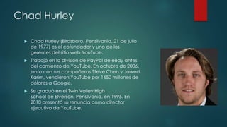 Chad Hurley
 Chad Hurley (Birdsboro, Pensilvania, 21 de julio
de 1977) es el cofundador y uno de los
gerentes del sitio web YouTube.
 Trabajó en la división de PayPal de eBay antes
del comienzo de YouTube. En octubre de 2006,
junto con sus compañeros Steve Chen y Jawed
Karim, vendieron YouTube por 1650 millones de
dólares a Google.
 Se graduó en el Twin Valley High
School de Elverson, Pensilvania, en 1995. En
2010 presentó su renuncia como director
ejecutivo de YouTube.
 