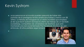 Kevin Systrom
 ocas personas en el mundo pueden presumir de haber sido
portada de la prestigiosa revista americana Forbes y menos con 28
añitos. La Historia de Instagram es un relato increíble que empieza
el día que Kevin Systrom rechaza la oferta de trabajo de un tal Mark
Zuckerberg, compañero de universidad de Stanford, que está
montando una red social llamada The Facebook. El chico de, por
entonces, 22 años prefiere seguir sirviendo expressos en el campus.
 .
 