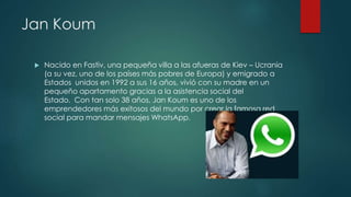 Jan Koum
 Nacido en Fastiv, una pequeña villa a las afueras de Kiev – Ucrania
(a su vez, uno de los países más pobres de Europa) y emigrado a
Estados unidos en 1992 a sus 16 años, vivió con su madre en un
pequeño apartamento gracias a la asistencia social del
Estado. Con tan solo 38 años, Jan Koum es uno de los
emprendedores más exitosos del mundo por crear la famosa red
social para mandar mensajes WhatsApp.
 